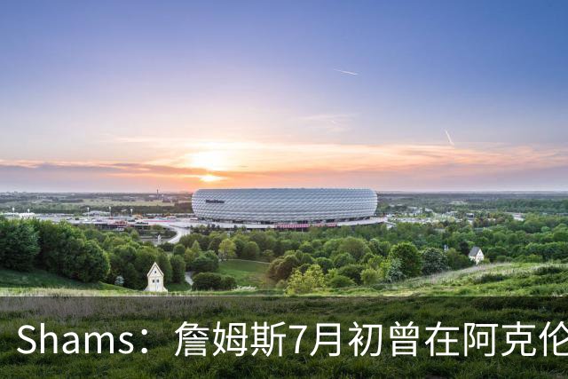 Shams：詹姆斯7月初曾在阿克伦与骑士管理层会面